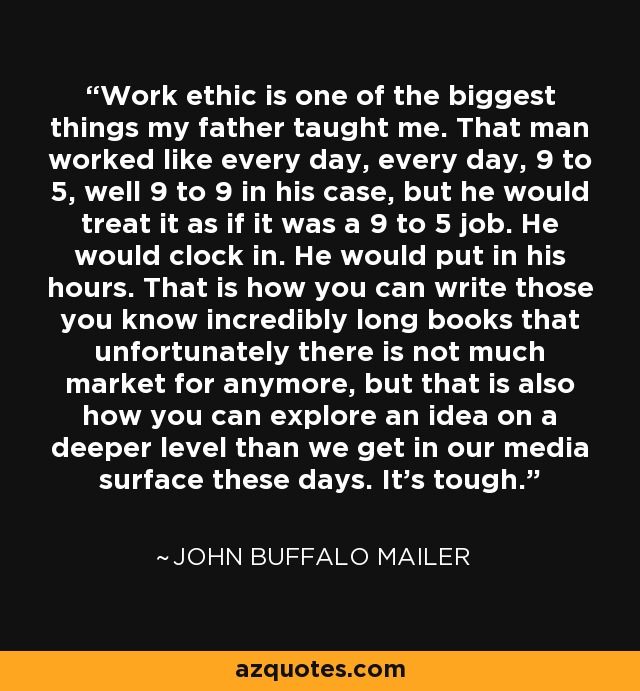 Work ethic is one of the biggest things my father taught me. That man worked like every day, every day, 9 to 5, well 9 to 9 in his case, but he would treat it as if it was a 9 to 5 job. He would clock in. He would put in his hours. That is how you can write those you know incredibly long books that unfortunately there is not much market for anymore, but that is also how you can explore an idea on a deeper level than we get in our media surface these days. It's tough. - John Buffalo Mailer