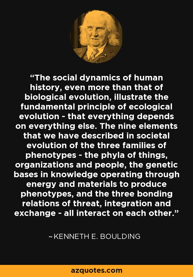 The social dynamics of human history, even more than that of biological evolution, illustrate the fundamental principle of ecological evolution - that everything depends on everything else. The nine elements that we have described in societal evolution of the three families of phenotypes - the phyla of things, organizations and people, the genetic bases in knowledge operating through energy and materials to produce phenotypes, and the three bonding relations of threat, integration and exchange - all interact on each other. - Kenneth E. Boulding
