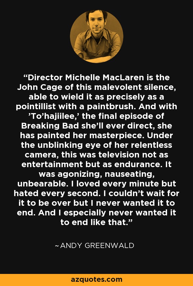 Director Michelle MacLaren is the John Cage of this malevolent silence, able to wield it as precisely as a pointillist with a paintbrush. And with 'To'hajiilee,' the final episode of Breaking Bad she'll ever direct, she has painted her masterpiece. Under the unblinking eye of her relentless camera, this was television not as entertainment but as endurance. It was agonizing, nauseating, unbearable. I loved every minute but hated every second. I couldn't wait for it to be over but I never wanted it to end. And I especially never wanted it to end like that. - Andy Greenwald