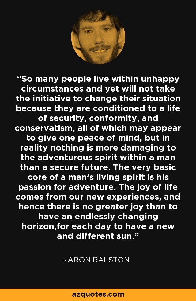 So many people live within unhappy circumstances and yet will not take the initiative to change their situation because they are conditioned to a life of security, conformity, and conservatism, all of which may appear to give one peace of mind, but in reality nothing is more damaging to the adventurous spirit within a man than a secure future. The very basic core of a man's living spirit is his passion for adventure. The joy of life comes from our new experiences, and hence there is no greater joy than to have an endlessly changing horizon,for each day to have a new and different sun. - Aron Ralston