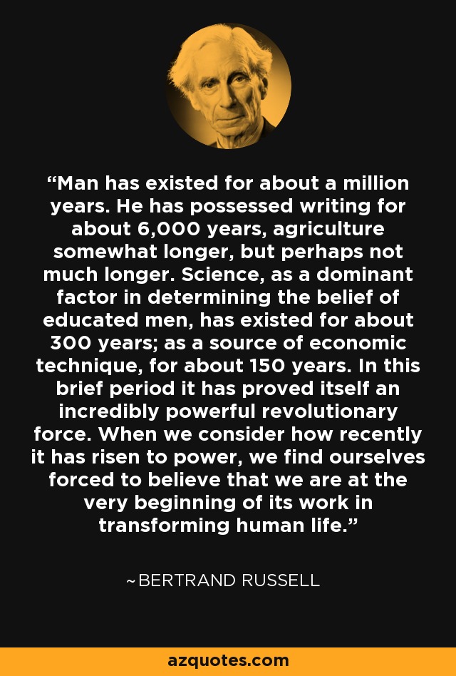 Man has existed for about a million years. He has possessed writing for about 6,000 years, agriculture somewhat longer, but perhaps not much longer. Science, as a dominant factor in determining the belief of educated men, has existed for about 300 years; as a source of economic technique, for about 150 years. In this brief period it has proved itself an incredibly powerful revolutionary force. When we consider how recently it has risen to power, we find ourselves forced to believe that we are at the very beginning of its work in transforming human life. - Bertrand Russell