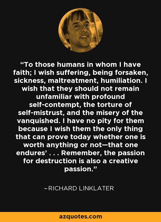 To those humans in whom I have faith; I wish suffering, being forsaken, sickness, maltreatment, humiliation. I wish that they should not remain unfamiliar with profound self-contempt, the torture of self-mistrust, and the misery of the vanquished. I have no pity for them because I wish them the only thing that can prove today whether one is worth anything or not—that one endures' . . . Remember, the passion for destruction is also a creative passion. - Richard Linklater