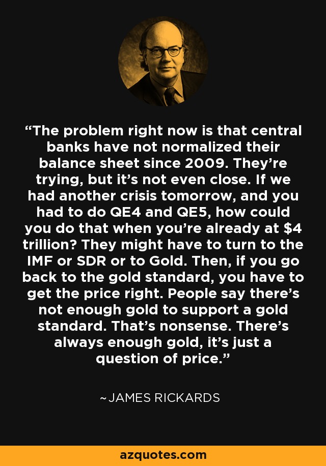 The problem right now is that central banks have not normalized their balance sheet since 2009. They're trying, but it's not even close. If we had another crisis tomorrow, and you had to do QE4 and QE5, how could you do that when you're already at $4 trillion? They might have to turn to the IMF or SDR or to Gold. Then, if you go back to the gold standard, you have to get the price right. People say there's not enough gold to support a gold standard. That's nonsense. There's always enough gold, it's just a question of price. - James Rickards