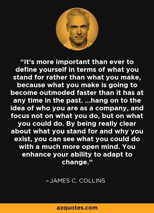 It's more important than ever to define yourself in terms of what you stand for rather than what you make, because what you make is going to become outmoded faster than it has at any time in the past. ...hang on to the idea of who you are as a company, and focus not on what you do, but on what you could do. By being really clear about what you stand for and why you exist, you can see what you could do with a much more open mind. You enhance your ability to adapt to change. - James C. Collins