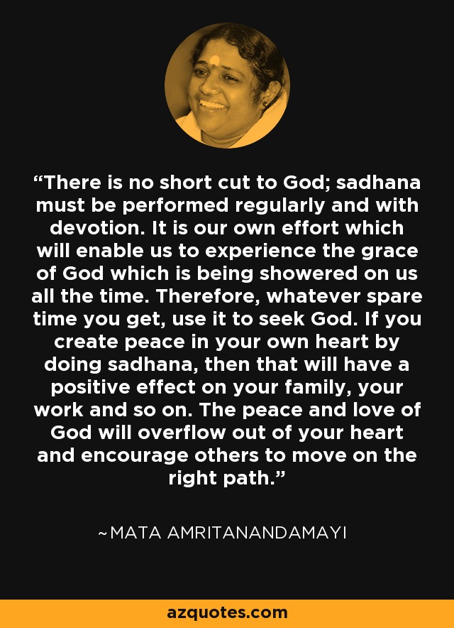 There is no short cut to God; sadhana must be performed regularly and with devotion. It is our own effort which will enable us to experience the grace of God which is being showered on us all the time. Therefore, whatever spare time you get, use it to seek God. If you create peace in your own heart by doing sadhana, then that will have a positive effect on your family, your work and so on. The peace and love of God will overflow out of your heart and encourage others to move on the right path. - Mata Amritanandamayi