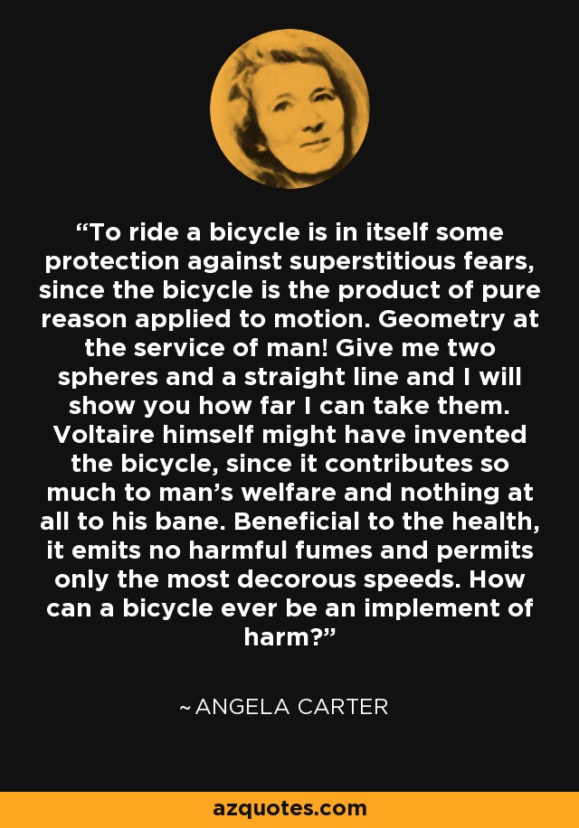 To ride a bicycle is in itself some protection against superstitious fears, since the bicycle is the product of pure reason applied to motion. Geometry at the service of man! Give me two spheres and a straight line and I will show you how far I can take them. Voltaire himself might have invented the bicycle, since it contributes so much to man’s welfare and nothing at all to his bane. Beneficial to the health, it emits no harmful fumes and permits only the most decorous speeds. How can a bicycle ever be an implement of harm? - Angela Carter