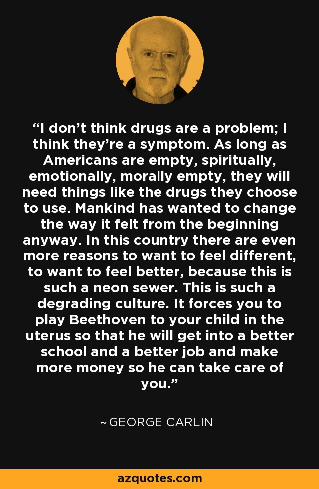 I don't think drugs are a problem; I think they're a symptom. As long as Americans are empty, spiritually, emotionally, morally empty, they will need things like the drugs they choose to use. Mankind has wanted to change the way it felt from the beginning anyway. In this country there are even more reasons to want to feel different, to want to feel better, because this is such a neon sewer. This is such a degrading culture. It forces you to play Beethoven to your child in the uterus so that he will get into a better school and a better job and make more money so he can take care of you. - George Carlin
