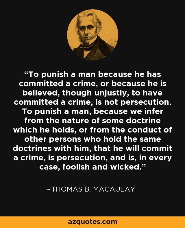 To punish a man because he has committed a crime, or because he is believed, though unjustly, to have committed a crime, is not persecution. To punish a man, because we infer from the nature of some doctrine which he holds, or from the conduct of other persons who hold the same doctrines with him, that he will commit a crime, is persecution, and is, in every case, foolish and wicked. - Thomas B. Macaulay