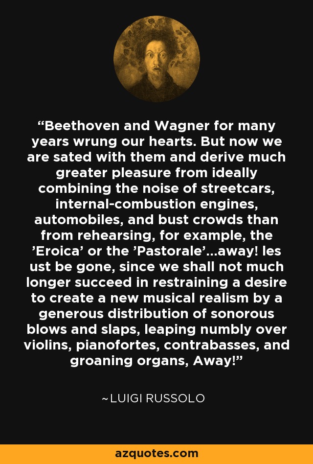 Beethoven and Wagner for many years wrung our hearts. But now we are sated with them and derive much greater pleasure from ideally combining the noise of streetcars, internal-combustion engines, automobiles, and bust crowds than from rehearsing, for example, the 'Eroica' or the 'Pastorale'...away! les ust be gone, since we shall not much longer succeed in restraining a desire to create a new musical realism by a generous distribution of sonorous blows and slaps, leaping numbly over violins, pianofortes, contrabasses, and groaning organs, Away! - Luigi Russolo