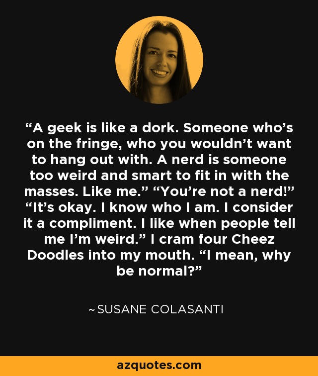 A geek is like a dork. Someone who’s on the fringe, who you wouldn’t want to hang out with. A nerd is someone too weird and smart to fit in with the masses. Like me.” “You’re not a nerd!” “It’s okay. I know who I am. I consider it a compliment. I like when people tell me I’m weird.” I cram four Cheez Doodles into my mouth. “I mean, why be normal? - Susane Colasanti