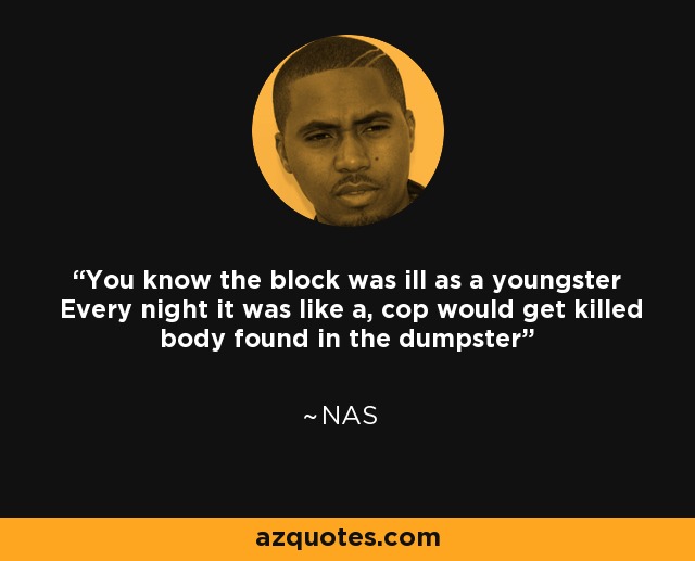You know the block was ill as a youngster Every night it was like a, cop would get killed body found in the dumpster - Nas