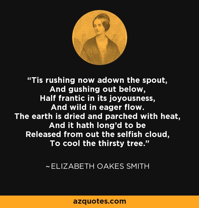 Tis rushing now adown the spout, And gushing out below, Half frantic in its joyousness, And wild in eager flow. The earth is dried and parched with heat, And it hath long'd to be Released from out the selfish cloud, To cool the thirsty tree. - Elizabeth Oakes Smith