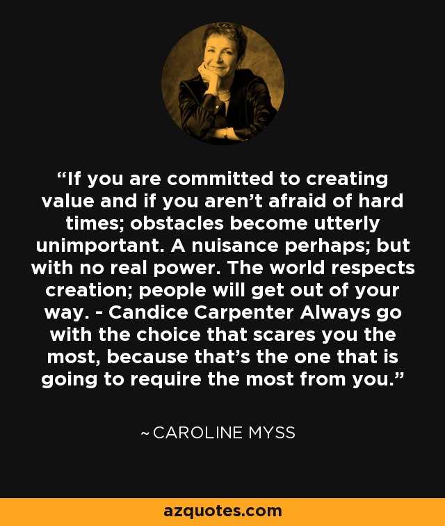 If you are committed to creating value and if you aren't afraid of hard times; obstacles become utterly unimportant. A nuisance perhaps; but with no real power. The world respects creation; people will get out of your way. - Candice Carpenter Always go with the choice that scares you the most, because that's the one that is going to require the most from you. - Caroline Myss