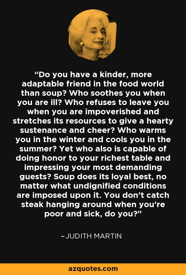 Do you have a kinder, more adaptable friend in the food world than soup? Who soothes you when you are ill? Who refuses to leave you when you are impoverished and stretches its resources to give a hearty sustenance and cheer? Who warms you in the winter and cools you in the summer? Yet who also is capable of doing honor to your richest table and impressing your most demanding guests? Soup does its loyal best, no matter what undignified conditions are imposed upon it. You don't catch steak hanging around when you're poor and sick, do you? - Judith Martin