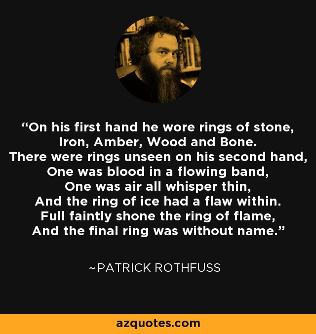 On his first hand he wore rings of stone, Iron, Amber, Wood and Bone. There were rings unseen on his second hand, One was blood in a flowing band, One was air all whisper thin, And the ring of ice had a flaw within. Full faintly shone the ring of flame, And the final ring was without name. - Patrick Rothfuss