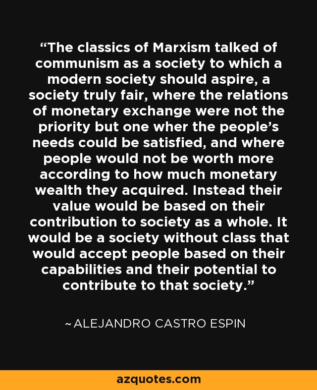 The classics of Marxism talked of communism as a society to which a modern society should aspire, a society truly fair, where the relations of monetary exchange were not the priority but one wher the people's needs could be satisfied, and where people would not be worth more according to how much monetary wealth they acquired. Instead their value would be based on their contribution to society as a whole. It would be a society without class that would accept people based on their capabilities and their potential to contribute to that society. - Alejandro Castro Espin