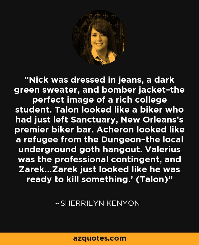 Nick was dressed in jeans, a dark green sweater, and bomber jacket–the perfect image of a rich college student. Talon looked like a biker who had just left Sanctuary, New Orleans’s premier biker bar. Acheron looked like a refugee from the Dungeon–the local underground goth hangout. Valerius was the professional contingent, and Zarek…Zarek just looked like he was ready to kill something.’ (Talon) - Sherrilyn Kenyon