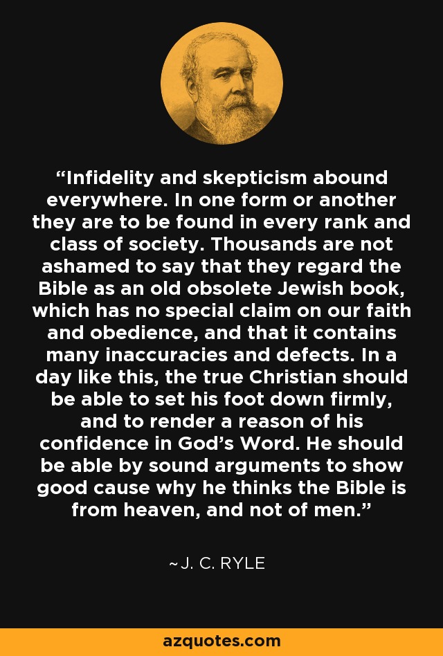 Infidelity and skepticism abound everywhere. In one form or another they are to be found in every rank and class of society. Thousands are not ashamed to say that they regard the Bible as an old obsolete Jewish book, which has no special claim on our faith and obedience, and that it contains many inaccuracies and defects. In a day like this, the true Christian should be able to set his foot down firmly, and to render a reason of his confidence in God's Word. He should be able by sound arguments to show good cause why he thinks the Bible is from heaven, and not of men. - J. C. Ryle