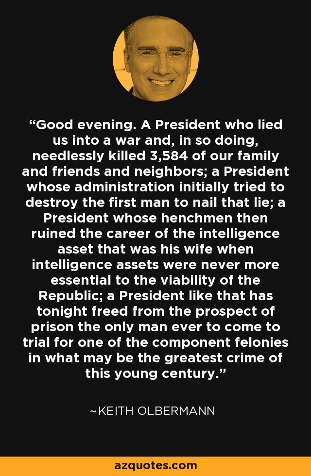 Good evening. A President who lied us into a war and, in so doing, needlessly killed 3,584 of our family and friends and neighbors; a President whose administration initially tried to destroy the first man to nail that lie; a President whose henchmen then ruined the career of the intelligence asset that was his wife when intelligence assets were never more essential to the viability of the Republic; a President like that has tonight freed from the prospect of prison the only man ever to come to trial for one of the component felonies in what may be the greatest crime of this young century. - Keith Olbermann