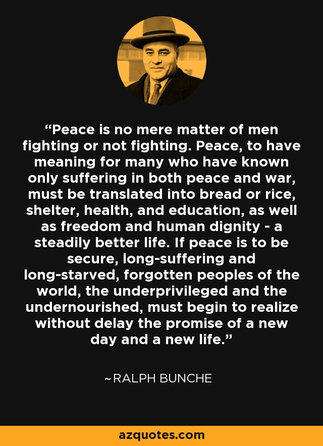 Peace is no mere matter of men fighting or not fighting. Peace, to have meaning for many who have known only suffering in both peace and war, must be translated into bread or rice, shelter, health, and education, as well as freedom and human dignity - a steadily better life. If peace is to be secure, long-suffering and long-starved, forgotten peoples of the world, the underprivileged and the undernourished, must begin to realize without delay the promise of a new day and a new life. - Ralph Bunche