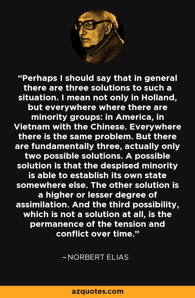 Perhaps I should say that in general there are three solutions to such a situation. I mean not only in Holland, but everywhere where there are minority groups: in America, in Vietnam with the Chinese. Everywhere there is the same problem. But there are fundamentally three, actually only two possible solutions. A possible solution is that the despised minority is able to establish its own state somewhere else. The other solution is a higher or lesser degree of assimilation. And the third possibility, which is not a solution at all, is the permanence of the tension and conflict over time. - Norbert Elias