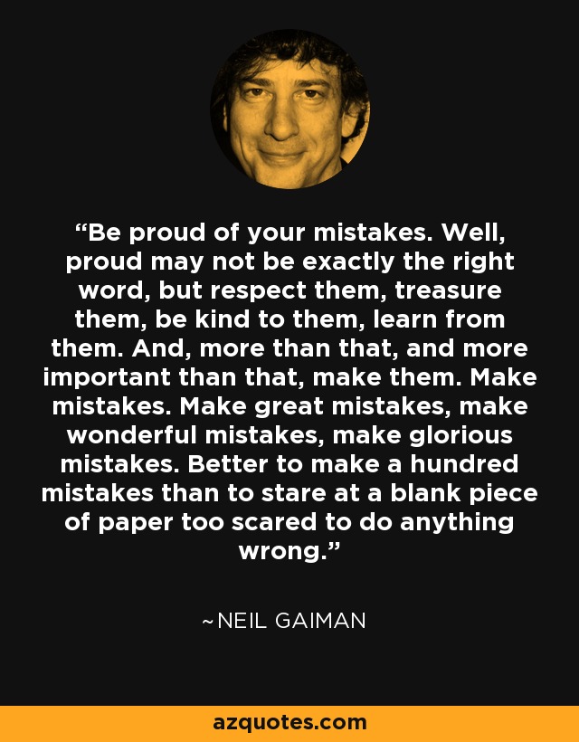 Be proud of your mistakes. Well, proud may not be exactly the right word, but respect them, treasure them, be kind to them, learn from them. And, more than that, and more important than that, make them. Make mistakes. Make great mistakes, make wonderful mistakes, make glorious mistakes. Better to make a hundred mistakes than to stare at a blank piece of paper too scared to do anything wrong. - Neil Gaiman