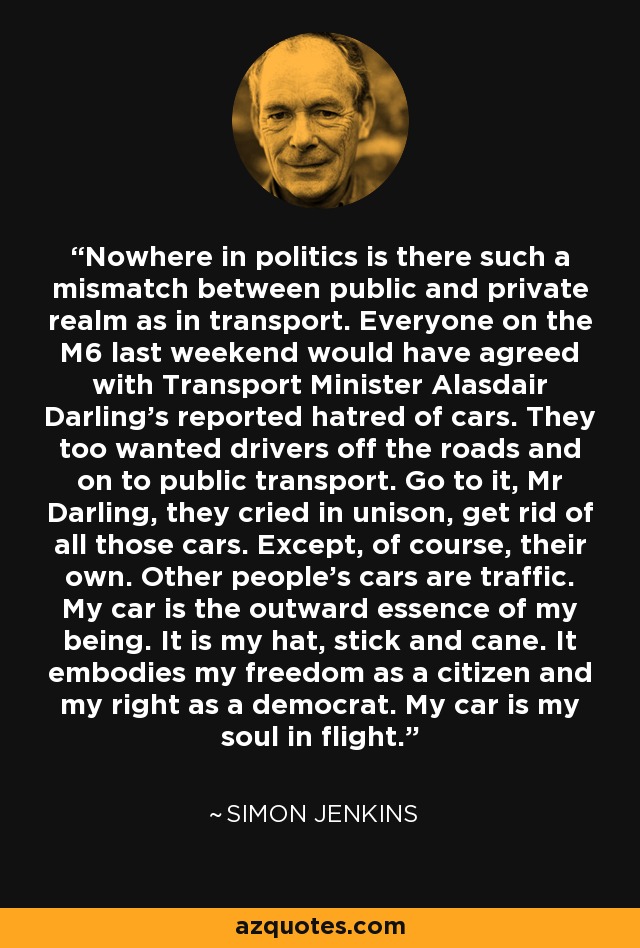 Nowhere in politics is there such a mismatch between public and private realm as in transport. Everyone on the M6 last weekend would have agreed with Transport Minister Alasdair Darling's reported hatred of cars. They too wanted drivers off the roads and on to public transport. Go to it, Mr Darling, they cried in unison, get rid of all those cars. Except, of course, their own. Other people's cars are traffic. My car is the outward essence of my being. It is my hat, stick and cane. It embodies my freedom as a citizen and my right as a democrat. My car is my soul in flight. - Simon Jenkins