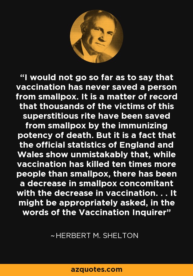 I would not go so far as to say that vaccination has never saved a person from smallpox. It is a matter of record that thousands of the victims of this superstitious rite have been saved from smallpox by the immunizing potency of death. But it is a fact that the official statistics of England and Wales show unmistakably that, while vaccination has killed ten times more people than smallpox, there has been a decrease in smallpox concomitant with the decrease in vaccination. . . It might be appropriately asked, in the words of the Vaccination Inquirer - Herbert M. Shelton