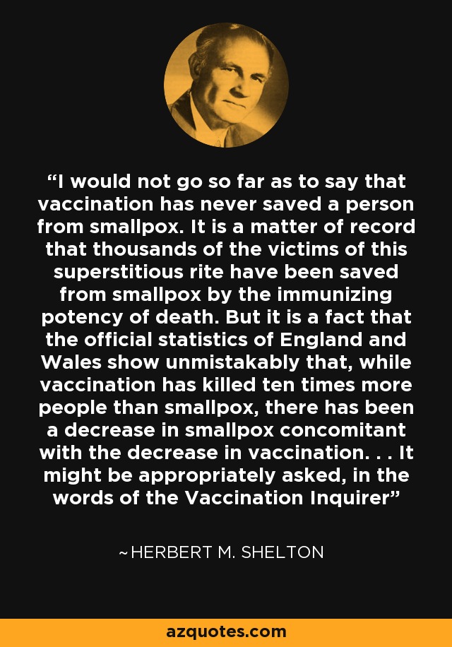 I would not go so far as to say that vaccination has never saved a person from smallpox. It is a matter of record that thousands of the victims of this superstitious rite have been saved from smallpox by the immunizing potency of death. But it is a fact that the official statistics of England and Wales show unmistakably that, while vaccination has killed ten times more people than smallpox, there has been a decrease in smallpox concomitant with the decrease in vaccination. . . It might be appropriately asked, in the words of the Vaccination Inquirer - Herbert M. Shelton