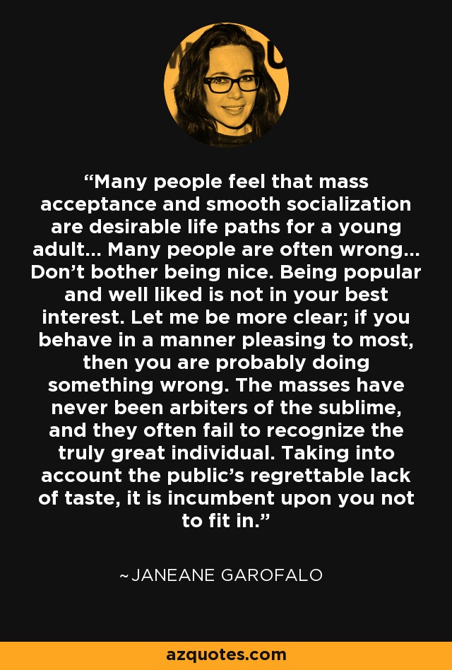 Many people feel that mass acceptance and smooth socialization are desirable life paths for a young adult… Many people are often wrong… Don’t bother being nice. Being popular and well liked is not in your best interest. Let me be more clear; if you behave in a manner pleasing to most, then you are probably doing something wrong. The masses have never been arbiters of the sublime, and they often fail to recognize the truly great individual. Taking into account the public’s regrettable lack of taste, it is incumbent upon you not to fit in. - Janeane Garofalo