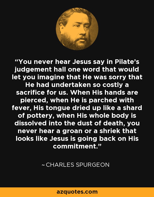 You never hear Jesus say in Pilate's judgement hall one word that would let you imagine that He was sorry that He had undertaken so costly a sacrifice for us. When His hands are pierced, when He is parched with fever, His tongue dried up like a shard of pottery, when His whole body is dissolved into the dust of death, you never hear a groan or a shriek that looks like Jesus is going back on His commitment. - Charles Spurgeon