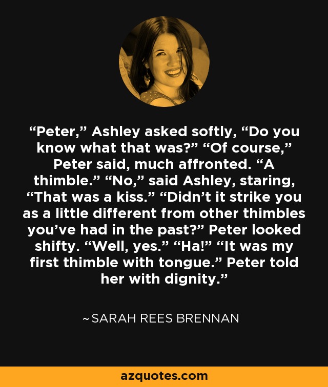 Peter,” Ashley asked softly, “Do you know what that was?” “Of course,” Peter said, much affronted. “A thimble.” “No,” said Ashley, staring, “That was a kiss.” “Didn’t it strike you as a little different from other thimbles you’ve had in the past?” Peter looked shifty. “Well, yes.” “Ha!” “It was my first thimble with tongue.” Peter told her with dignity. - Sarah Rees Brennan