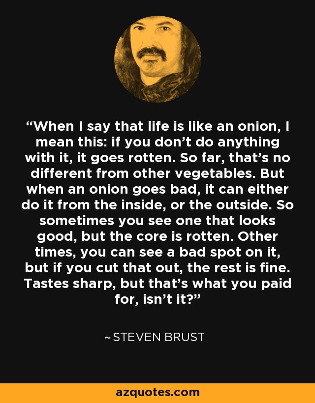 When I say that life is like an onion, I mean this: if you don't do anything with it, it goes rotten. So far, that's no different from other vegetables. But when an onion goes bad, it can either do it from the inside, or the outside. So sometimes you see one that looks good, but the core is rotten. Other times, you can see a bad spot on it, but if you cut that out, the rest is fine. Tastes sharp, but that's what you paid for, isn't it? - Steven Brust