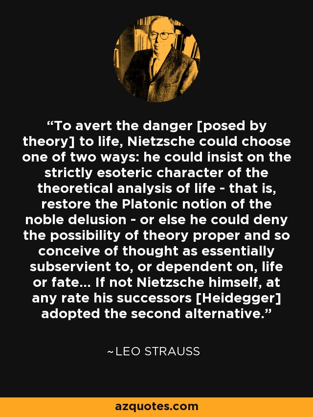 To avert the danger [posed by theory] to life, Nietzsche could choose one of two ways: he could insist on the strictly esoteric character of the theoretical analysis of life - that is, restore the Platonic notion of the noble delusion - or else he could deny the possibility of theory proper and so conceive of thought as essentially subservient to, or dependent on, life or fate... If not Nietzsche himself, at any rate his successors [Heidegger] adopted the second alternative. - Leo Strauss