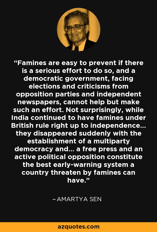 Famines are easy to prevent if there is a serious effort to do so, and a democratic government, facing elections and criticisms from opposition parties and independent newspapers, cannot help but make such an effort. Not surprisingly, while India continued to have famines under British rule right up to independence... they disappeared suddenly with the establishment of a multiparty democracy and... a free press and an active political opposition constitute the best early-warning system a country threaten by famines can have. - Amartya Sen