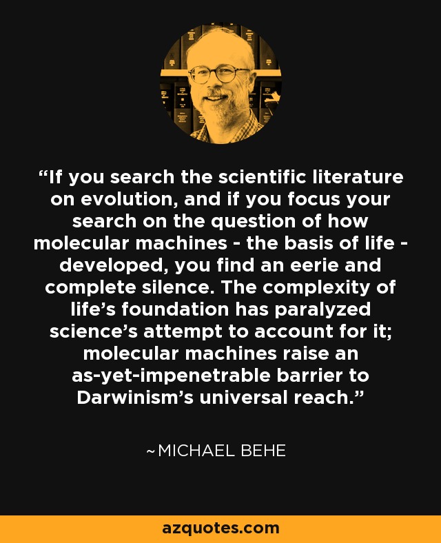 If you search the scientific literature on evolution, and if you focus your search on the question of how molecular machines - the basis of life - developed, you find an eerie and complete silence. The complexity of life's foundation has paralyzed science's attempt to account for it; molecular machines raise an as-yet-impenetrable barrier to Darwinism's universal reach. - Michael Behe