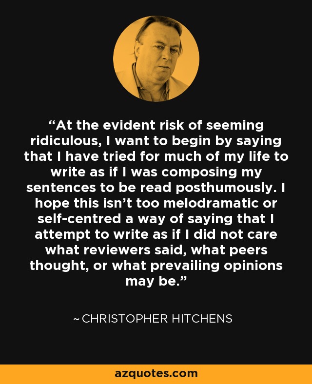 At the evident risk of seeming ridiculous, I want to begin by saying that I have tried for much of my life to write as if I was composing my sentences to be read posthumously. I hope this isn't too melodramatic or self-centred a way of saying that I attempt to write as if I did not care what reviewers said, what peers thought, or what prevailing opinions may be. - Christopher Hitchens