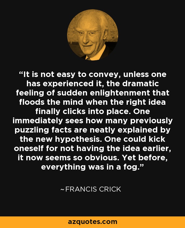 It is not easy to convey, unless one has experienced it, the dramatic feeling of sudden enlightenment that floods the mind when the right idea finally clicks into place. One immediately sees how many previously puzzling facts are neatly explained by the new hypothesis. One could kick oneself for not having the idea earlier, it now seems so obvious. Yet before, everything was in a fog. - Francis Crick