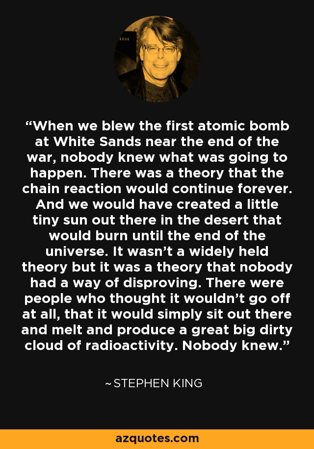 When we blew the first atomic bomb at White Sands near the end of the war, nobody knew what was going to happen. There was a theory that the chain reaction would continue forever. And we would have created a little tiny sun out there in the desert that would burn until the end of the universe. It wasn't a widely held theory but it was a theory that nobody had a way of disproving. There were people who thought it wouldn't go off at all, that it would simply sit out there and melt and produce a great big dirty cloud of radioactivity. Nobody knew. - Stephen King