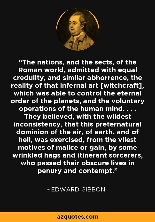 The nations, and the sects, of the Roman world, admitted with equal credulity, and similar abhorrence, the reality of that infernal art [witchcraft], which was able to control the eternal order of the planets, and the voluntary operations of the human mind. . . . They believed, with the wildest inconsistency, that this preternatural dominion of the air, of earth, and of hell, was exercised, from the vilest motives of malice or gain, by some wrinkled hags and itinerant sorcerers, who passed their obscure lives in penury and contempt. - Edward Gibbon
