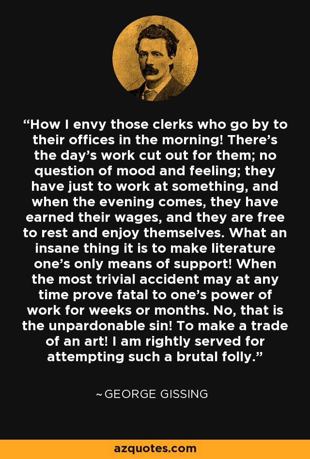 How I envy those clerks who go by to their offices in the morning! There's the day's work cut out for them; no question of mood and feeling; they have just to work at something, and when the evening comes, they have earned their wages, and they are free to rest and enjoy themselves. What an insane thing it is to make literature one's only means of support! When the most trivial accident may at any time prove fatal to one's power of work for weeks or months. No, that is the unpardonable sin! To make a trade of an art! I am rightly served for attempting such a brutal folly. - George Gissing