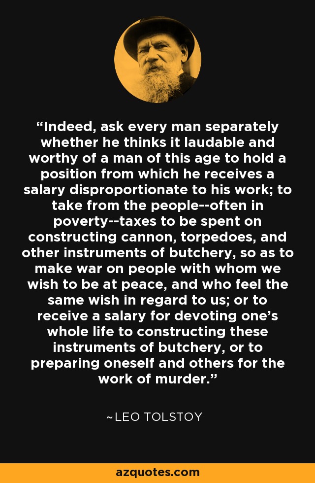 Indeed, ask every man separately whether he thinks it laudable and worthy of a man of this age to hold a position from which he receives a salary disproportionate to his work; to take from the people--often in poverty--taxes to be spent on constructing cannon, torpedoes, and other instruments of butchery, so as to make war on people with whom we wish to be at peace, and who feel the same wish in regard to us; or to receive a salary for devoting one's whole life to constructing these instruments of butchery, or to preparing oneself and others for the work of murder. - Leo Tolstoy