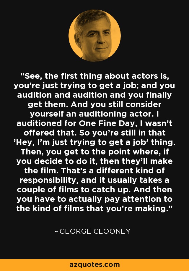 See, the first thing about actors is, you're just trying to get a job; and you audition and audition and you finally get them. And you still consider yourself an auditioning actor. I auditioned for One Fine Day, I wasn't offered that. So you're still in that 'Hey, I'm just trying to get a job' thing. Then, you get to the point where, if you decide to do it, then they'll make the film. That's a different kind of responsibility, and it usually takes a couple of films to catch up. And then you have to actually pay attention to the kind of films that you're making. - George Clooney