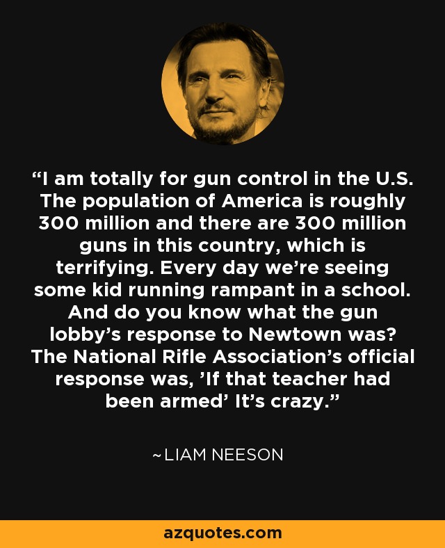 I am totally for gun control in the U.S. The population of America is roughly 300 million and there are 300 million guns in this country, which is terrifying. Every day we're seeing some kid running rampant in a school. And do you know what the gun lobby's response to Newtown was? The National Rifle Association's official response was, 'If that teacher had been armed' It's crazy. - Liam Neeson