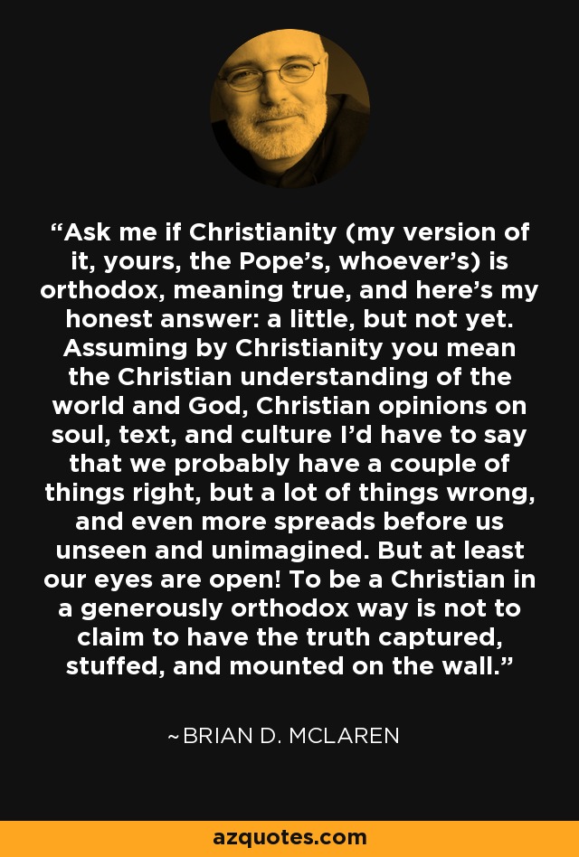 Ask me if Christianity (my version of it, yours, the Pope's, whoever's) is orthodox, meaning true, and here's my honest answer: a little, but not yet. Assuming by Christianity you mean the Christian understanding of the world and God, Christian opinions on soul, text, and culture I'd have to say that we probably have a couple of things right, but a lot of things wrong, and even more spreads before us unseen and unimagined. But at least our eyes are open! To be a Christian in a generously orthodox way is not to claim to have the truth captured, stuffed, and mounted on the wall. - Brian D. McLaren