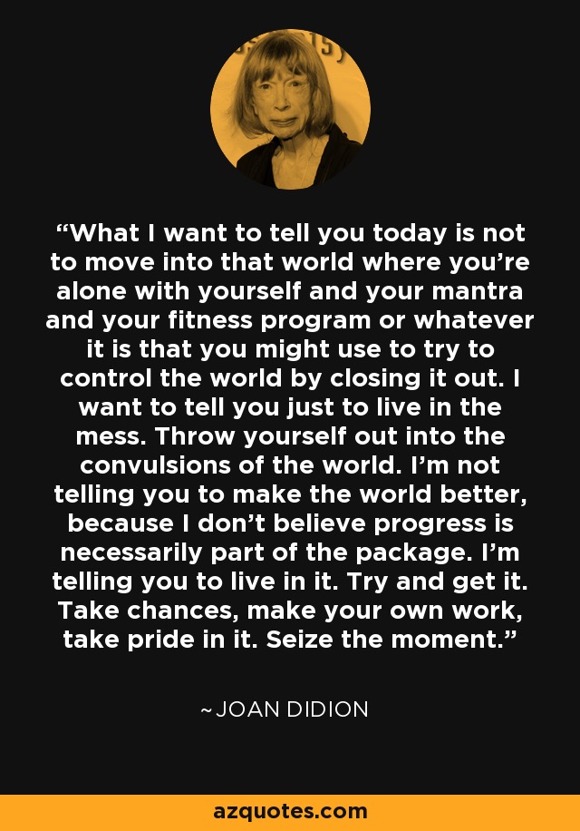 What I want to tell you today is not to move into that world where you're alone with yourself and your mantra and your fitness program or whatever it is that you might use to try to control the world by closing it out. I want to tell you just to live in the mess. Throw yourself out into the convulsions of the world. I'm not telling you to make the world better, because I don't believe progress is necessarily part of the package. I'm telling you to live in it. Try and get it. Take chances, make your own work, take pride in it. Seize the moment. - Joan Didion