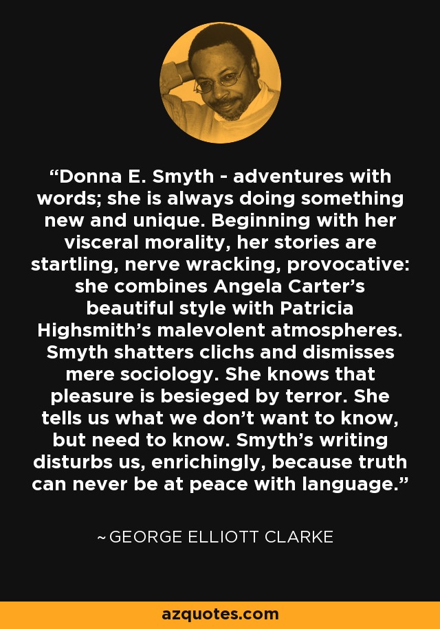 Donna E. Smyth - adventures with words; she is always doing something new and unique. Beginning with her visceral morality, her stories are startling, nerve wracking, provocative: she combines Angela Carter's beautiful style with Patricia Highsmith's malevolent atmospheres. Smyth shatters clichs and dismisses mere sociology. She knows that pleasure is besieged by terror. She tells us what we don't want to know, but need to know. Smyth's writing disturbs us, enrichingly, because truth can never be at peace with language. - George Elliott Clarke