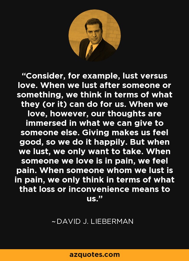 Consider, for example, lust versus love. When we lust after someone or something, we think in terms of what they (or it) can do for us. When we love, however, our thoughts are immersed in what we can give to someone else. Giving makes us feel good, so we do it happily. But when we lust, we only want to take. When someone we love is in pain, we feel pain. When someone whom we lust is in pain, we only think in terms of what that loss or inconvenience means to us. - David J. Lieberman Consider, for example, lust versus love. When we lust after someone or something, we think in terms of what they (or it) can do for us. When we love, however, our thoughts are immersed in what we can give to someone else. Giving makes us feel good, so we do it happily. But when we lust, we only want to take. When someone we love is in pain, we feel pain. When someone whom we lust is in pain, we only think in terms of what that loss or inconvenience means to us. - David J. Lieberman