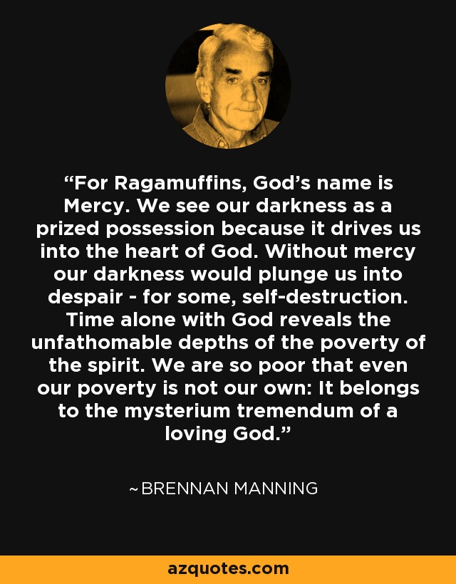 For Ragamuffins, God's name is Mercy. We see our darkness as a prized possession because it drives us into the heart of God. Without mercy our darkness would plunge us into despair - for some, self-destruction. Time alone with God reveals the unfathomable depths of the poverty of the spirit. We are so poor that even our poverty is not our own: It belongs to the mysterium tremendum of a loving God. - Brennan Manning