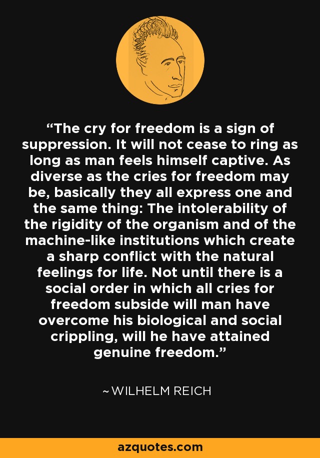 The cry for freedom is a sign of suppression. It will not cease to ring as long as man feels himself captive. As diverse as the cries for freedom may be, basically they all express one and the same thing: The intolerability of the rigidity of the organism and of the machine-like institutions which create a sharp conflict with the natural feelings for life. Not until there is a social order in which all cries for freedom subside will man have overcome his biological and social crippling, will he have attained genuine freedom. - Wilhelm Reich